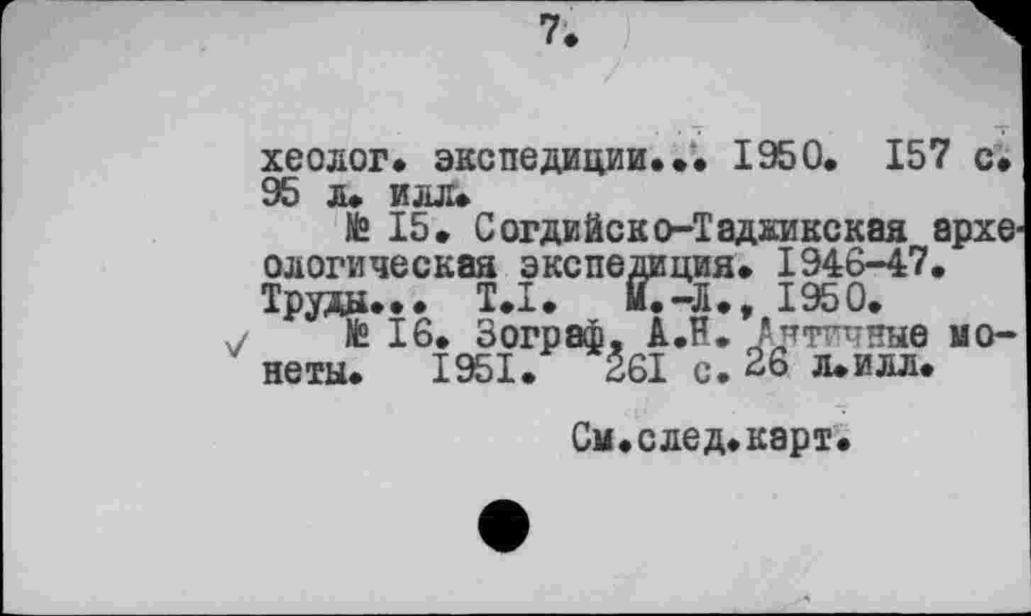 ﻿хеолог. экспедиции.♦. 1950. 157 с. 95 л. илл.
№ 15. Согдийско-Таджикская археологическая экспедиция. 1946-47. Труды... T.I. И.-Л., 1950.
7 te 16. Зограф, А.Н. Античные монеты. 1951.	261 с. 26 л.илл.
См.след.карт.